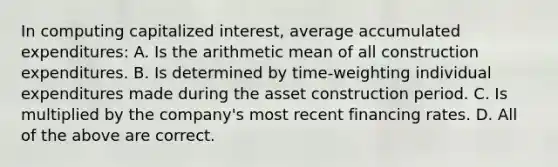 In computing capitalized interest, average accumulated expenditures: A. Is the arithmetic mean of all construction expenditures. B. Is determined by time-weighting individual expenditures made during the asset construction period. C. Is multiplied by the company's most recent financing rates. D. All of the above are correct.