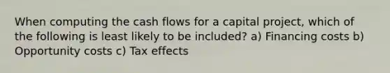 When computing the cash flows for a capital project, which of the following is least likely to be included? a) Financing costs b) Opportunity costs c) Tax effects