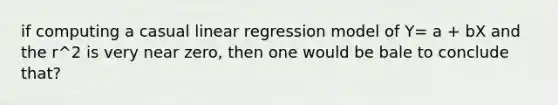 if computing a casual linear regression model of Y= a + bX and the r^2 is very near zero, then one would be bale to conclude that?