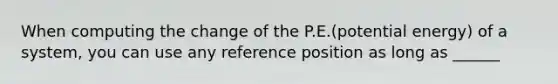 When computing the change of the P.E.(potential energy) of a system, you can use any reference position as long as ______