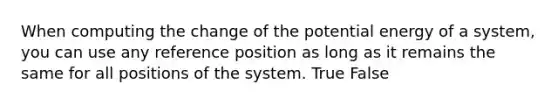 When computing the change of the potential energy of a system, you can use any reference position as long as it remains the same for all positions of the system. True False