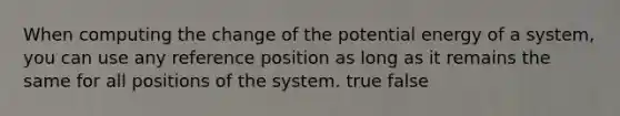 When computing the change of the potential energy of a system, you can use any reference position as long as it remains the same for all positions of the system. true false