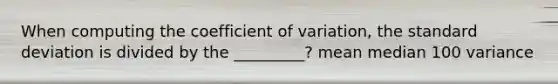 When computing the coefficient of variation, the standard deviation is divided by the _________? mean median 100 variance