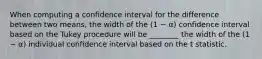 When computing a confidence interval for the difference between two means, the width of the (1 − α) confidence interval based on the Tukey procedure will be ________ the width of the (1 − α) individual confidence interval based on the t statistic.