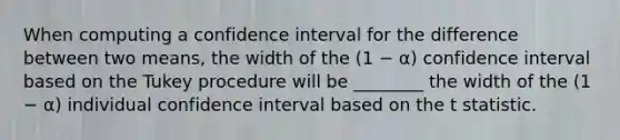 When computing a confidence interval for the difference between two means, the width of the (1 − α) confidence interval based on the Tukey procedure will be ________ the width of the (1 − α) individual confidence interval based on the t statistic.