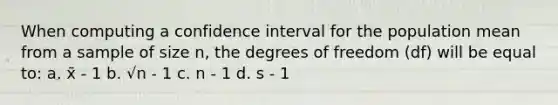 When computing a confidence interval for the population mean from a sample of size n, the degrees of freedom (df) will be equal to: a. x̄ - 1 b. √n - 1 c. n - 1 d. s - 1