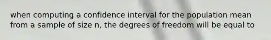 when computing a confidence interval for the population mean from a sample of size n, the degrees of freedom will be equal to