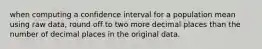 when computing a confidence interval for a population mean using raw data, round off to two more decimal places than the number of decimal places in the original data.