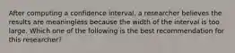 After computing a confidence interval, a researcher believes the results are meaningless because the width of the interval is too large. Which one of the following is the best recommendation for this researcher?