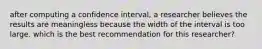 after computing a confidence interval, a researcher believes the results are meaningless because the width of the interval is too large. which is the best recommendation for this researcher?