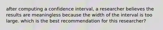 after computing a confidence interval, a researcher believes the results are meaningless because the width of the interval is too large. which is the best recommendation for this researcher?