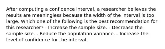 After computing a confidence interval, a researcher believes the results are meaningless because the width of the interval is too large. Which one of the following is the best recommendation for this researcher? - Increase the sample size. - Decrease the sample size. - Reduce the population variance. - Increase the level of confidence for the interval.