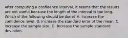 After computing a confidence interval, it seems that the results are not useful because the length of the interval is too long. Which of the following should be done? A. Increase the confidence level. B. Increase the standard error of the mean. C. Increase the sample size. D. Increase the sample standard deviation.