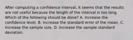 After computing a confidence interval, it seems that the results are not useful because the length of the interval is too long. Which of the following should be done? A. Increase the confidence level. B. Increase the standard error of the mean. C. Increase the sample size. D. Increase the sample standard deviation.