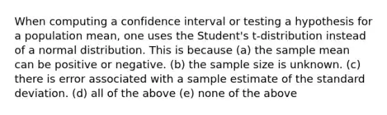 When computing a confidence interval or testing a hypothesis for a population mean, one uses the Student's t-distribution instead of a normal distribution. This is because (a) the sample mean can be positive or negative. (b) the sample size is unknown. (c) there is error associated with a sample estimate of the standard deviation. (d) all of the above (e) none of the above