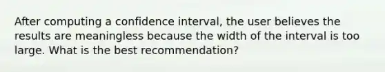 After computing a confidence interval, the user believes the results are meaningless because the width of the interval is too large. What is the best recommendation?