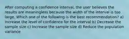 After computing a confidence interval, the user believes the results are meaningless because the width of the interval is too large. Which one of the following is the best recommendation? a) Increase the level of confidence for the interval b) Decrease the sample size c) Increase the sample size d) Reduce the population variance