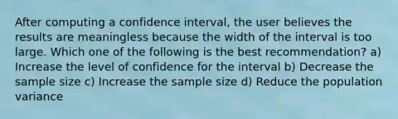 After computing a confidence interval, the user believes the results are meaningless because the width of the interval is too large. Which one of the following is the best recommendation? a) Increase the level of confidence for the interval b) Decrease the sample size c) Increase the sample size d) Reduce the population variance