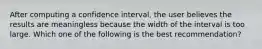 After computing a confidence interval, the user believes the results are meaningless because the width of the interval is too large. Which one of the following is the best recommendation?