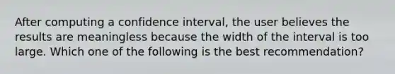 After computing a confidence interval, the user believes the results are meaningless because the width of the interval is too large. Which one of the following is the best recommendation?