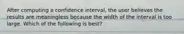 After computing a confidence interval, the user believes the results are meaningless because the width of the interval is too large. Which of the following is best?