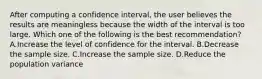 After computing a confidence interval, the user believes the results are meaningless because the width of the interval is too large. Which one of the following is the best recommendation? A.Increase the level of confidence for the interval. B.Decrease the sample size. C.Increase the sample size. D.Reduce the population variance