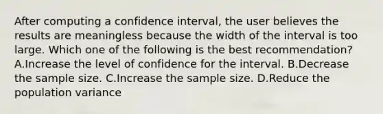 After computing a confidence interval, the user believes the results are meaningless because the width of the interval is too large. Which one of the following is the best recommendation? A.Increase the level of confidence for the interval. B.Decrease the sample size. C.Increase the sample size. D.Reduce the population variance