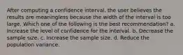 After computing a confidence interval, the user believes the results are meaningless because the width of the interval is too large. Which one of the following is the best recommendation? a. Increase the level of confidence for the interval. b. Decrease the sample size. c. Increase the sample size. d. Reduce the population variance.