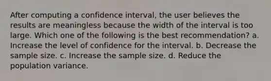 After computing a confidence interval, the user believes the results are meaningless because the width of the interval is too large. Which one of the following is the best recommendation? a. Increase the level of confidence for the interval. b. Decrease the sample size. c. Increase the sample size. d. Reduce the population variance.