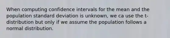 When computing confidence intervals for the mean and the population standard deviation is unknown, we ca use the t-distribution but only if we assume the population follows a normal distribution.