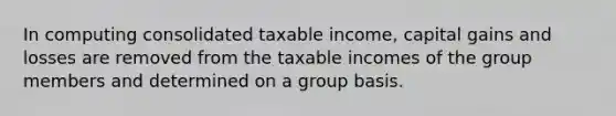 In computing consolidated taxable income, capital gains and losses are removed from the taxable incomes of the group members and determined on a group basis.