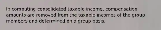 In computing consolidated taxable income, compensation amounts are removed from the taxable incomes of the group members and determined on a group basis.