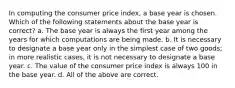 In computing the consumer price index, a base year is chosen. Which of the following statements about the base year is correct? a. The base year is always the first year among the years for which computations are being made. b. It is necessary to designate a base year only in the simplest case of two goods; in more realistic cases, it is not necessary to designate a base year. c. The value of the consumer price index is always 100 in the base year. d. All of the above are correct.