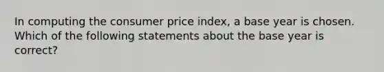 In computing the consumer price index, a base year is chosen. Which of the following statements about the base year is correct?