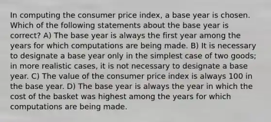 In computing the consumer price index, a base year is chosen. Which of the following statements about the base year is correct? A) The base year is always the first year among the years for which computations are being made. B) It is necessary to designate a base year only in the simplest case of two goods; in more realistic cases, it is not necessary to designate a base year. C) The value of the consumer price index is always 100 in the base year. D) The base year is always the year in which the cost of the basket was highest among the years for which computations are being made.