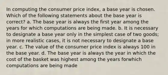 In computing the consumer price index, a base year is chosen. Which of the following statements about the base year is correct? a. The base year is always the first year among the years for which computations are being made. b. It is necessary to designate a base year only in the simplest case of two goods; in more realistic cases, it is not necessary to designate a base year. c. The value of the consumer price index is always 100 in the base year. d. The base year is always the year in which the cost of the basket was highest among the years forwhich computations are being made