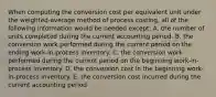 When computing the conversion cost per equivalent unit under the weighted-average method of process costing, all of the following information would be needed except: A. the number of units completed during the current accounting period. B. the conversion work performed during the current period on the ending work-in-process inventory. C. the conversion work performed during the current period on the beginning work-in- process inventory. D. the conversion cost in the beginning work-in-process inventory. E. the conversion cost incurred during the current accounting period