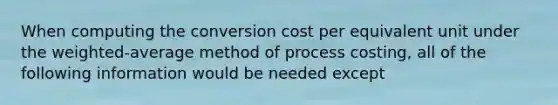 When computing the conversion cost per equivalent unit under the weighted-average method of process costing, all of the following information would be needed except