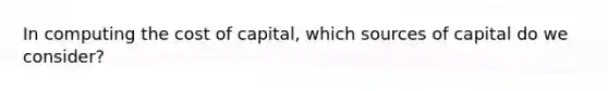 In computing the cost of capital, which sources of capital do we consider?