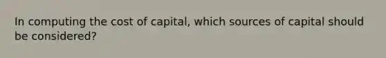 In computing the cost of capital, which sources of capital should be considered?