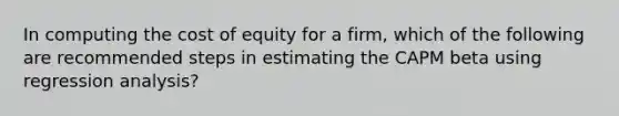 In computing the cost of equity for a firm, which of the following are recommended steps in estimating the CAPM beta using regression analysis?