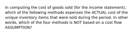 In computing the cost of goods sold (for the income statement), which of the following methods expenses the ACTUAL cost of the unique inventory items that were sold during the period. In other words, which of the four methods is NOT based on a cost flow ASSUMPTION?