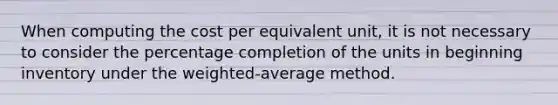 When computing the cost per equivalent unit, it is not necessary to consider the percentage completion of the units in beginning inventory under the weighted-average method.