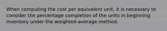 When computing the cost per equivalent unit, it is necessary to consider the percentage completion of the units in beginning inventory under the weighted-average method.