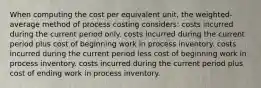 When computing the cost per equivalent unit, the weighted-average method of process costing considers: costs incurred during the current period only. costs incurred during the current period plus cost of beginning work in process inventory. costs incurred during the current period less cost of beginning work in process inventory. costs incurred during the current period plus cost of ending work in process inventory.