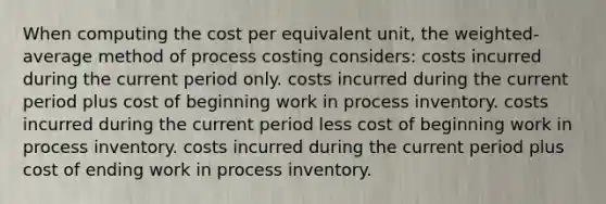 When computing the cost per equivalent unit, the weighted-average method of process costing considers: costs incurred during the current period only. costs incurred during the current period plus cost of beginning work in process inventory. costs incurred during the current period less cost of beginning work in process inventory. costs incurred during the current period plus cost of ending work in process inventory.