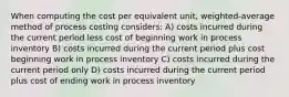 When computing the cost per equivalent unit, weighted-average method of process costing considers: A) costs incurred during the current period less cost of beginning work in process inventory B) costs incurred during the current period plus cost beginning work in process inventory C) costs incurred during the current period only D) costs incurred during the current period plus cost of ending work in process inventory