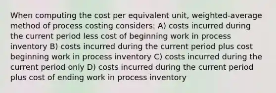 When computing the cost per equivalent unit, weighted-average method of process costing considers: A) costs incurred during the current period less cost of beginning work in process inventory B) costs incurred during the current period plus cost beginning work in process inventory C) costs incurred during the current period only D) costs incurred during the current period plus cost of ending work in process inventory