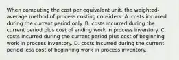 When computing the cost per equivalent unit, the weighted-average method of process costing considers: A. costs incurred during the current period only. B. costs incurred during the current period plus cost of ending work in process inventory. C. costs incurred during the current period plus cost of beginning work in process inventory. D. costs incurred during the current period less cost of beginning work in process inventory.