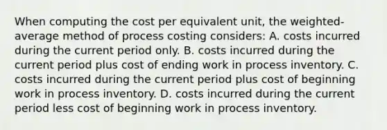 When computing the cost per equivalent unit, the weighted-average method of process costing considers: A. costs incurred during the current period only. B. costs incurred during the current period plus cost of ending work in process inventory. C. costs incurred during the current period plus cost of beginning work in process inventory. D. costs incurred during the current period less cost of beginning work in process inventory.